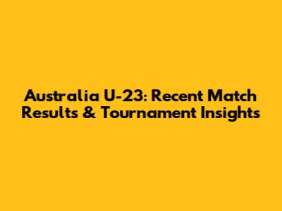 Australia U-23: Recent Match Results & Tournament Insights