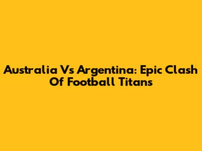 Australia Vs Argentina: Epic Clash Of Football Titans