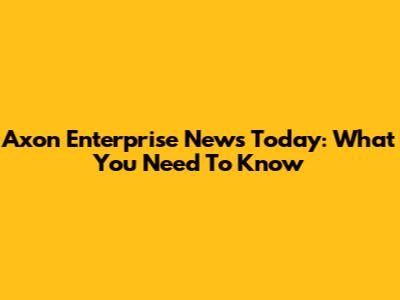 Axon Enterprise News Today: What You Need To Know