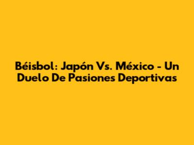 Béisbol: Japón Vs. México - Un Duelo De Pasiones Deportivas