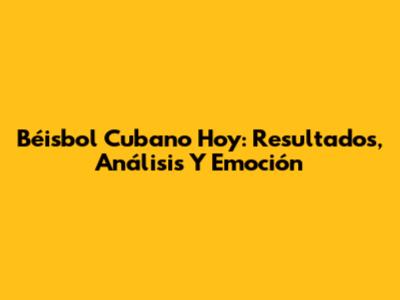 Béisbol Cubano Hoy: Resultados, Análisis Y Emoción