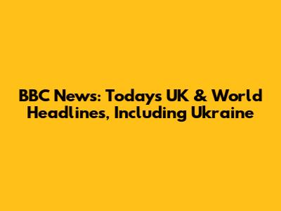 BBC News: Today's UK & World Headlines, Including Ukraine