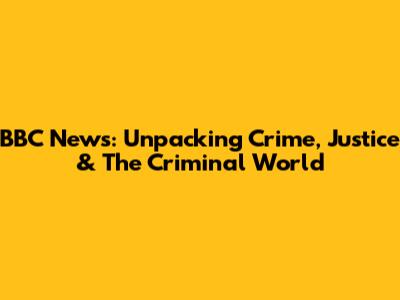 BBC News: Unpacking Crime, Justice & The Criminal World