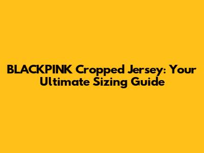 BLACKPINK Cropped Jersey: Your Ultimate Sizing Guide