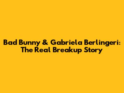 Bad Bunny & Gabriela Berlingeri: The Real Breakup Story