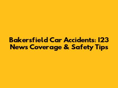Bakersfield Car Accidents: I23 News Coverage & Safety Tips