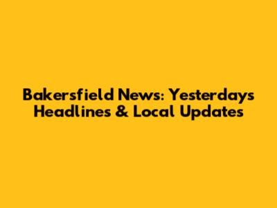 Bakersfield News: Yesterday's Headlines & Local Updates