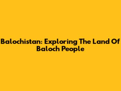 Balochistan: Exploring The Land Of Baloch People