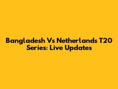 Bangladesh Vs Netherlands T20 Series: Live Updates