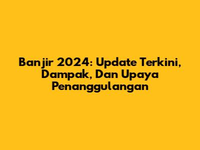 Banjir 2024: Update Terkini, Dampak, Dan Upaya Penanggulangan