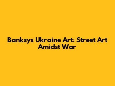 Banksy's Ukraine Art: Street Art Amidst War