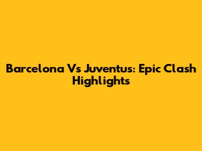 Barcelona Vs Juventus: Epic Clash Highlights