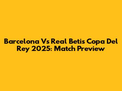 Barcelona Vs Real Betis Copa Del Rey 2025: Match Preview