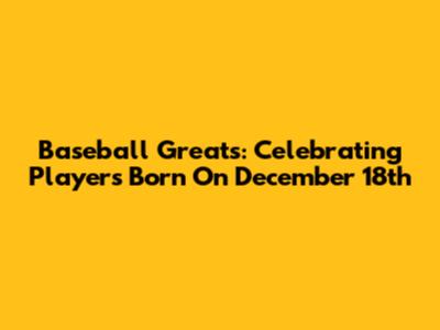 Baseball Greats: Celebrating Players Born On December 18th
