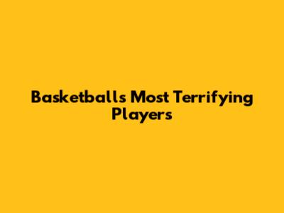 Basketball's Most Terrifying Players