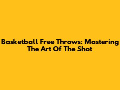 Basketball Free Throws: Mastering The Art Of The Shot