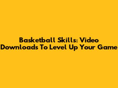 Basketball Skills: Video Downloads To Level Up Your Game