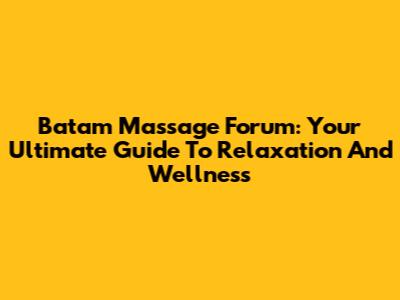 Batam Massage Forum: Your Ultimate Guide To Relaxation And Wellness