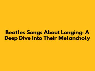 Beatles' Songs About Longing: A Deep Dive Into Their Melancholy