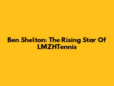 Ben Shelton: The Rising Star Of LMZHTennis