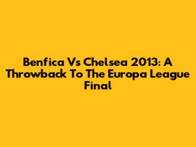Benfica Vs Chelsea 2013: A Throwback To The Europa League Final