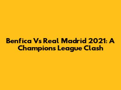 Benfica Vs Real Madrid 2021: A Champions League Clash