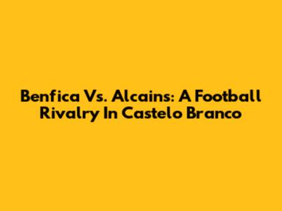 Benfica Vs. Alcains: A Football Rivalry In Castelo Branco