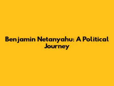 Benjamin Netanyahu: A Political Journey