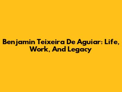 Benjamin Teixeira De Aguiar: Life, Work, And Legacy