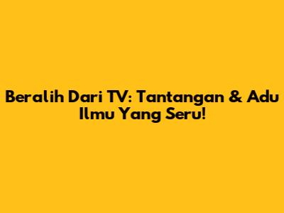 Beralih Dari TV: Tantangan & Adu Ilmu Yang Seru!