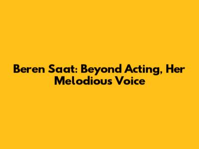 Beren Saat: Beyond Acting, Her Melodious Voice