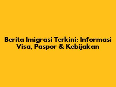 Berita Imigrasi Terkini: Informasi Visa, Paspor & Kebijakan