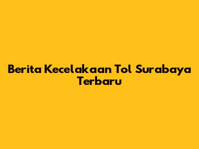 Berita Kecelakaan Tol Surabaya Terbaru