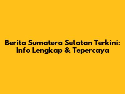 Berita Sumatera Selatan Terkini: Info Lengkap & Tepercaya