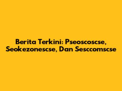 Berita Terkini: Pseoscoscse, Seokezonescse, Dan Sesccomscse