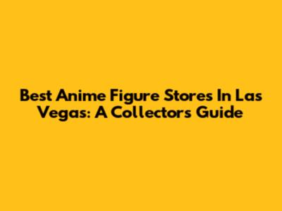 Best Anime Figure Stores In Las Vegas: A Collector's Guide