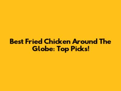 Best Fried Chicken Around The Globe: Top Picks!