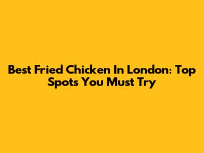 Best Fried Chicken In London: Top Spots You Must Try