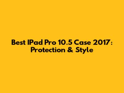 Best IPad Pro 10.5 Case 2017: Protection & Style