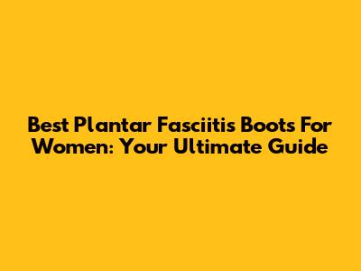 Best Plantar Fasciitis Boots For Women: Your Ultimate Guide