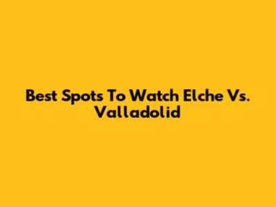 Best Spots To Watch Elche Vs. Valladolid