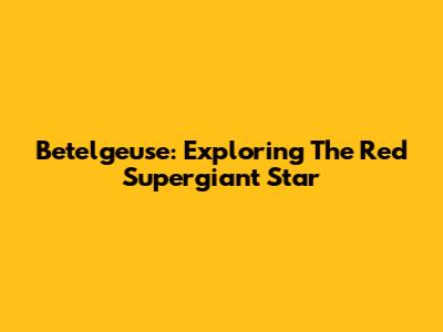 Betelgeuse: Exploring The Red Supergiant Star