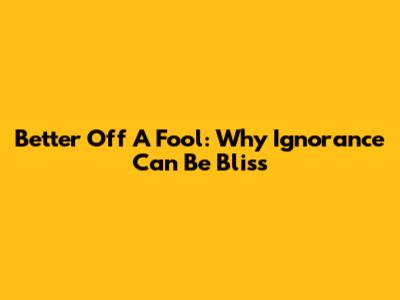 Better Off A Fool: Why Ignorance Can Be Bliss