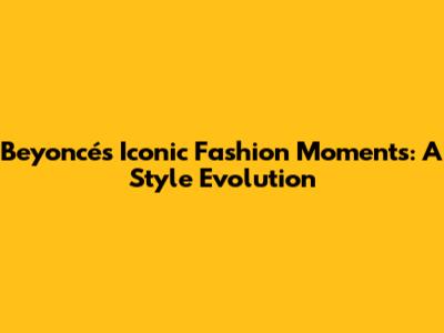 Beyoncé's Iconic Fashion Moments: A Style Evolution