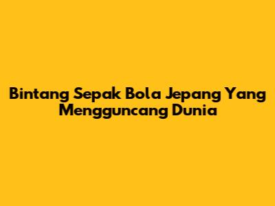 Bintang Sepak Bola Jepang Yang Mengguncang Dunia