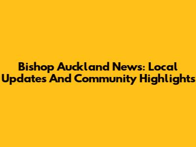 Bishop Auckland News: Local Updates And Community Highlights