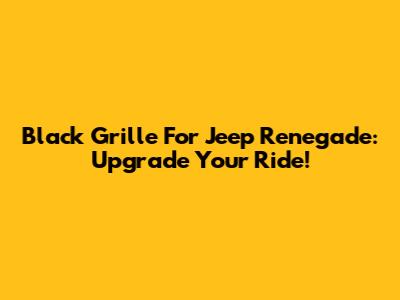 Black Grille For Jeep Renegade: Upgrade Your Ride!
