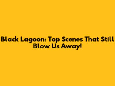 Black Lagoon: Top Scenes That Still Blow Us Away!