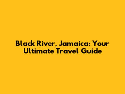 Black River, Jamaica: Your Ultimate Travel Guide