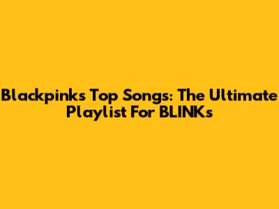 Blackpink's Top Songs: The Ultimate Playlist For BLINKs